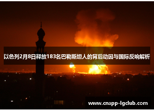 以色列2月8日释放183名巴勒斯坦人的背后动因与国际反响解析