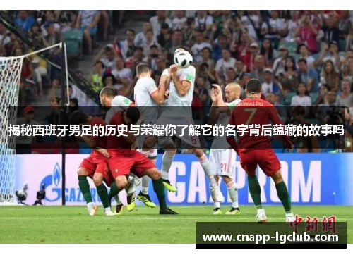 揭秘西班牙男足的历史与荣耀你了解它的名字背后蕴藏的故事吗