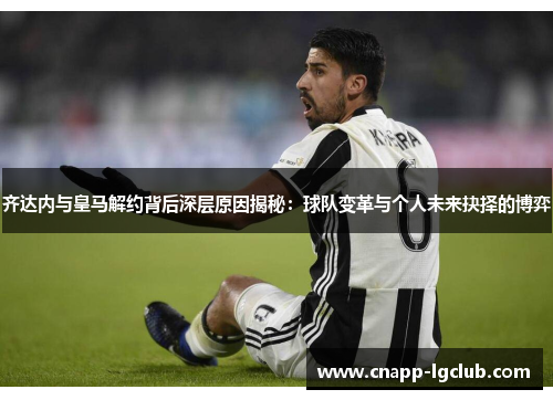 齐达内与皇马解约背后深层原因揭秘：球队变革与个人未来抉择的博弈