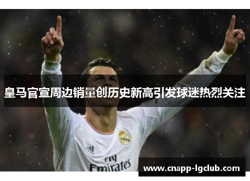 皇马官宣周边销量创历史新高引发球迷热烈关注