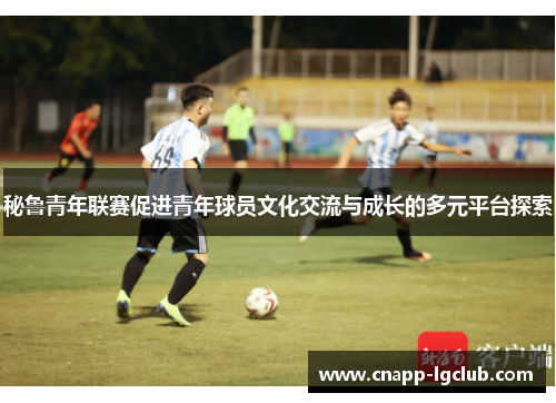 秘鲁青年联赛促进青年球员文化交流与成长的多元平台探索